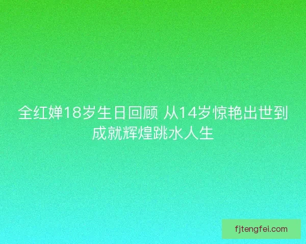 全红婵18岁生日回顾 从14岁惊艳出世到成就辉煌跳水人生