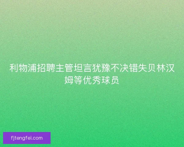 利物浦招聘主管坦言犹豫不决错失贝林汉姆等优秀球员