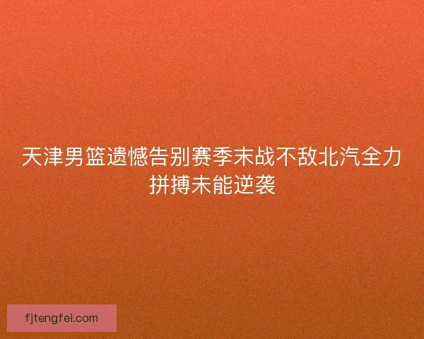 天津男篮遗憾告别赛季末战不敌北汽全力拼搏未能逆袭