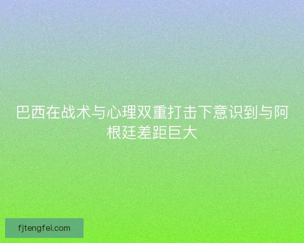 巴西在战术与心理双重打击下意识到与阿根廷差距巨大 巴西在战术与心理双重打击下意识到与阿根廷差距巨大