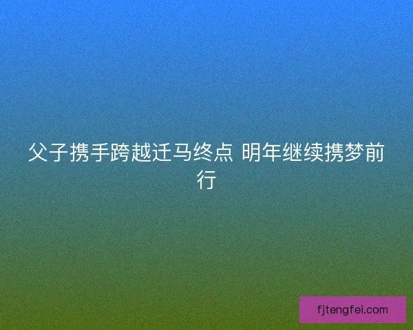 父子携手跨越迁马终点 明年继续携梦前行 父子携手跨越迁马终点 明年继续携梦前行