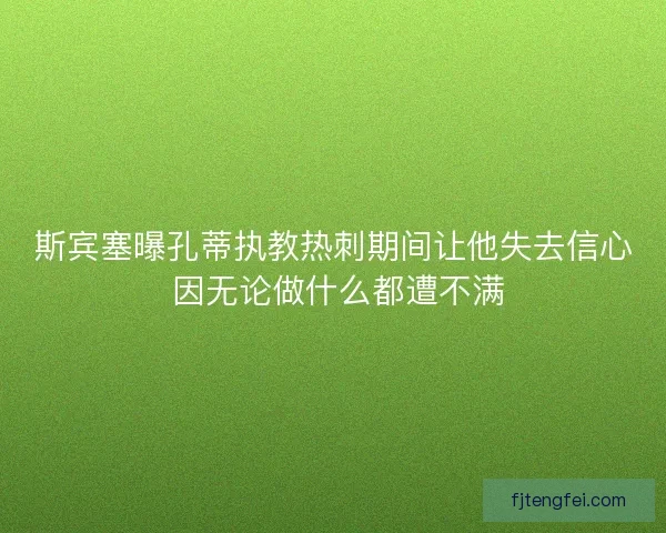 斯宾塞曝孔蒂执教热刺期间让他失去信心 因无论做什么都遭不满
