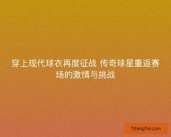 穿上现代球衣再度征战 传奇球星重返赛场的激情与挑战