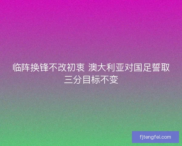 临阵换锋不改初衷 澳大利亚对国足誓取三分目标不变