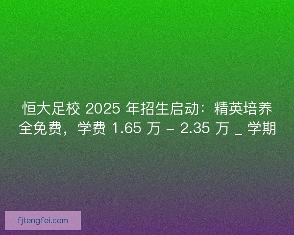 恒大足校 2025 年招生启动：精英培养全免费，学费 1.65 万 - 2.35 万 _ 学期