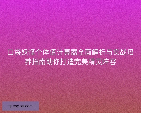 口袋妖怪个体值计算器全面解析与实战培养指南助你打造完美精灵阵容