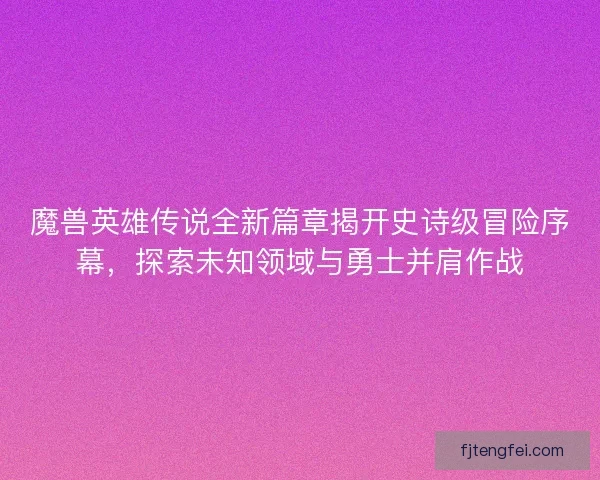 魔兽英雄传说全新篇章揭开史诗级冒险序幕，探索未知领域与勇士并肩作战