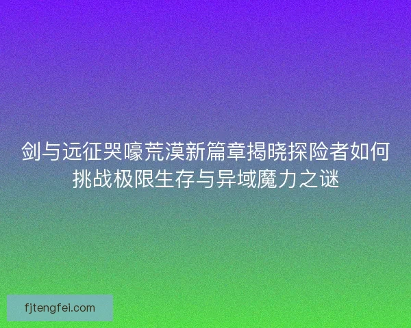 剑与远征哭嚎荒漠新篇章揭晓探险者如何挑战极限生存与异域魔力之谜