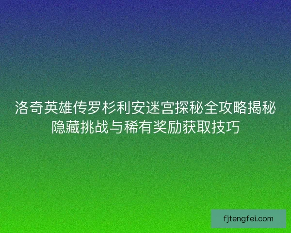 洛奇英雄传罗杉利安迷宫探秘全攻略揭秘隐藏挑战与稀有奖励获取技巧