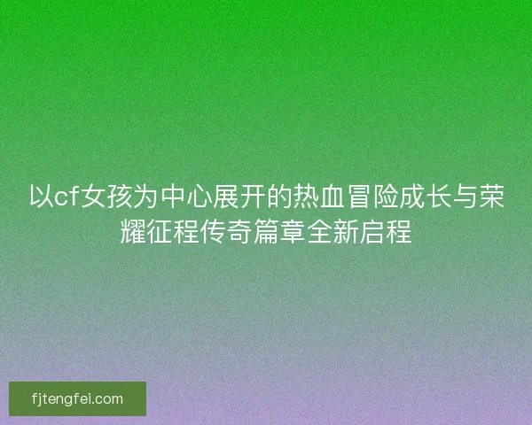 以cf女孩为中心展开的热血冒险成长与荣耀征程传奇篇章全新启程