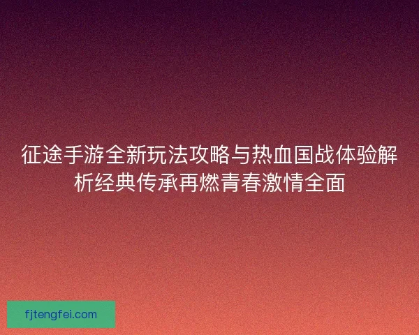 征途手游全新玩法攻略与热血国战体验解析经典传承再燃青春激情全面