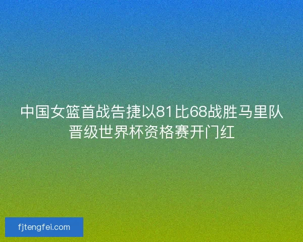 中国女篮首战告捷以81比68战胜马里队晋级世界杯资格赛开门红