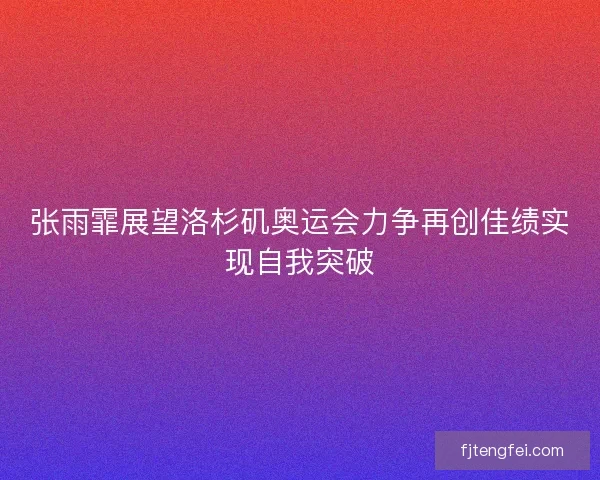 张雨霏展望洛杉矶奥运会力争再创佳绩实现自我突破