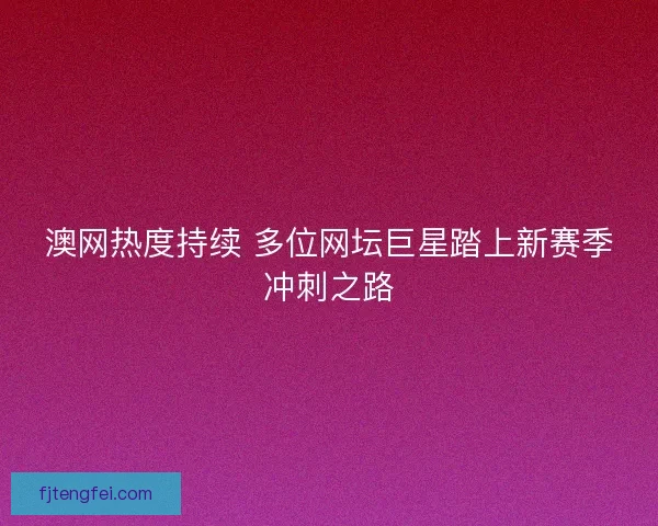 澳网热度持续 多位网坛巨星踏上新赛季冲刺之路