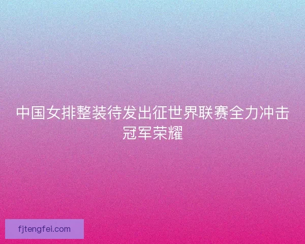 中国女排整装待发出征世界联赛全力冲击冠军荣耀