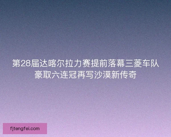 第28届达喀尔拉力赛提前落幕三菱车队豪取六连冠再写沙漠新传奇