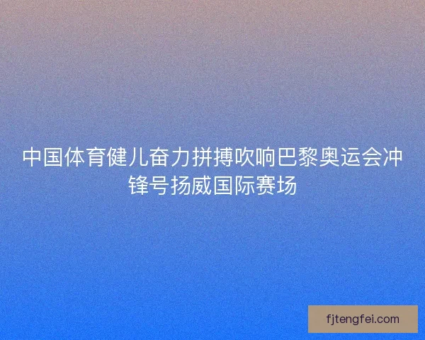 中国体育健儿奋力拼搏吹响巴黎奥运会冲锋号扬威国际赛场