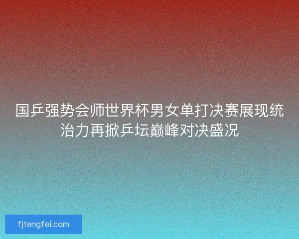 国乒强势会师世界杯男女单打决赛展现统治力再掀乒坛巅峰对决盛况
