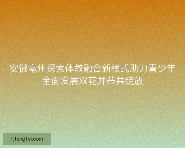 安徽亳州探索体教融合新模式助力青少年全面发展双花并蒂共绽放