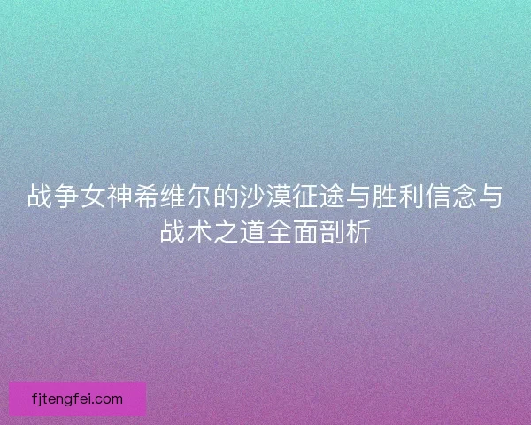 战争女神希维尔的沙漠征途与胜利信念与战术之道全面剖析
