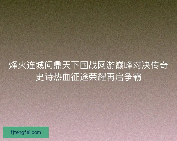 烽火连城问鼎天下国战网游巅峰对决传奇史诗热血征途荣耀再启争霸