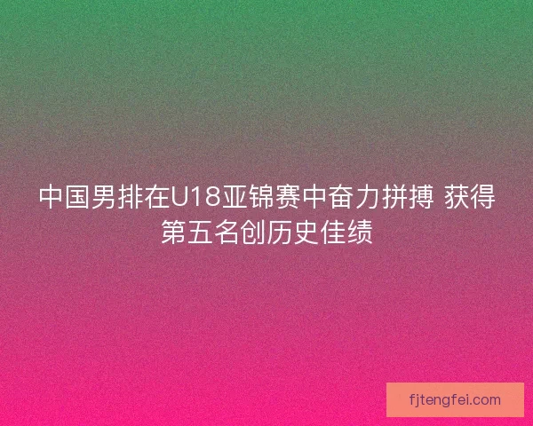 中国男排在U18亚锦赛中奋力拼搏 获得第五名创历史佳绩