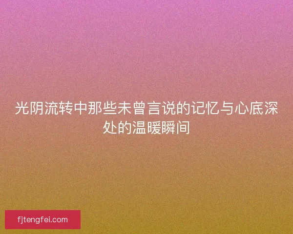 光阴流转中那些未曾言说的记忆与心底深处的温暖瞬间