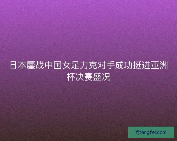日本鏖战中国女足力克对手成功挺进亚洲杯决赛盛况 日本鏖战中国女足力克对手成功挺进亚洲杯决赛盛况