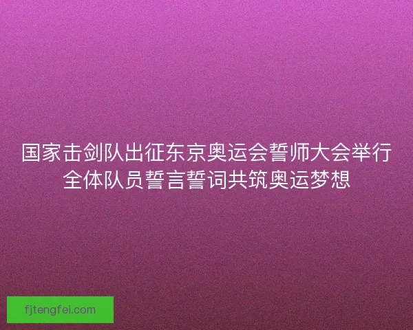 国家击剑队出征东京奥运会誓师大会举行全体队员誓言誓词共筑奥运梦想