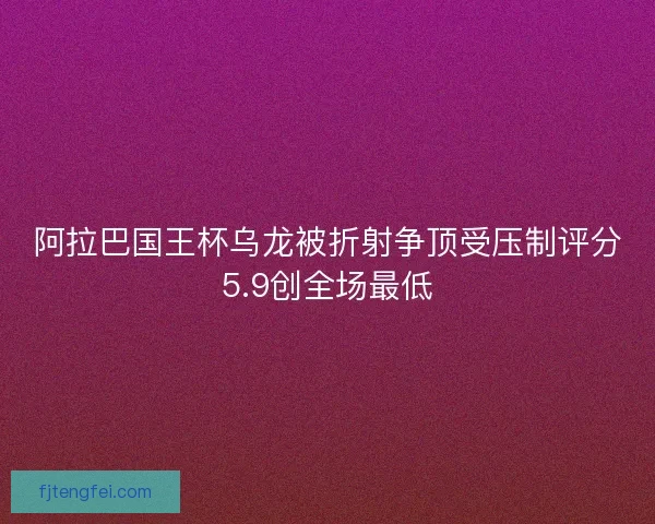 阿拉巴国王杯乌龙被折射争顶受压制评分5.9创全场最低