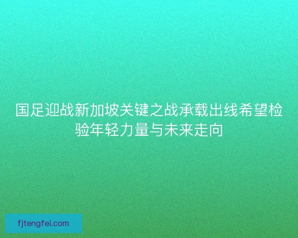国足迎战新加坡关键之战承载出线希望检验年轻力量与未来走向