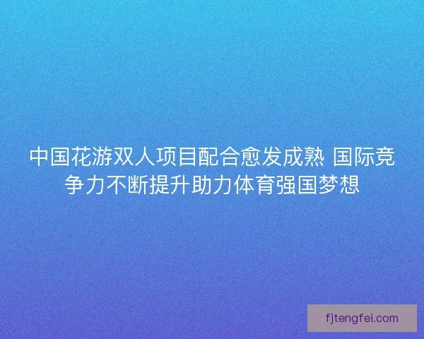 中国花游双人项目配合愈发成熟 国际竞争力不断提升助力体育强国梦想