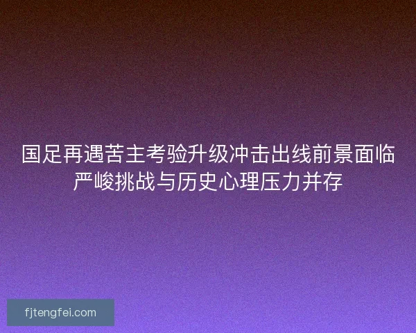 国足再遇苦主考验升级冲击出线前景面临严峻挑战与历史心理压力并存