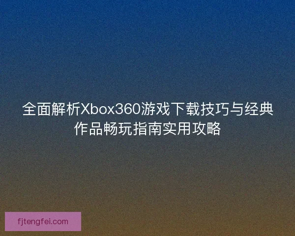 全面解析Xbox360游戏下载技巧与经典作品畅玩指南实用攻略 全面解析Xbox360游戏下载技巧与经典作品畅玩指南实用攻略