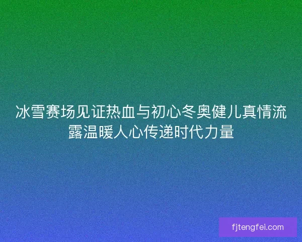 冰雪赛场见证热血与初心冬奥健儿真情流露温暖人心传递时代力量